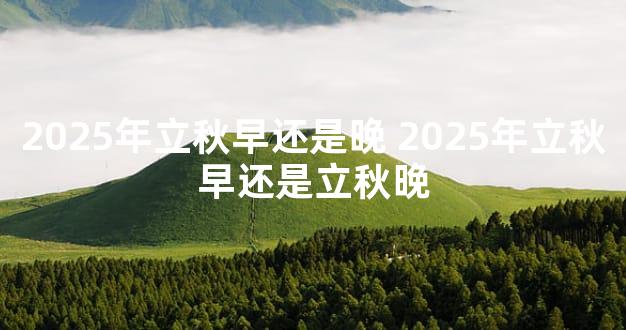 2025年立秋早还是晚 2025年立秋早还是立秋晚